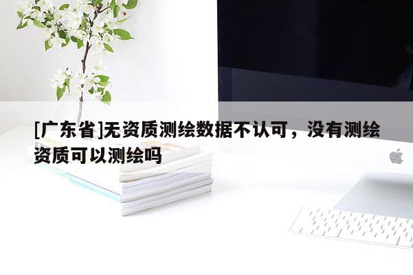 [广东省]无资质测绘数据不认可，没有测绘资质可以测绘吗