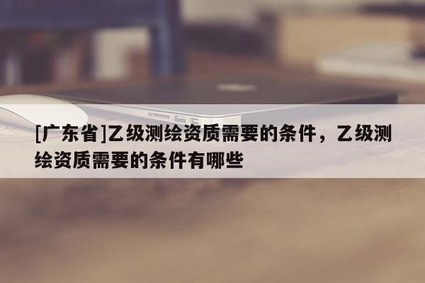 [广东省]乙级测绘资质需要的条件，乙级测绘资质需要的条件有哪些