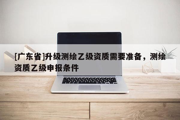 [广东省]升级测绘乙级资质需要准备，测绘资质乙级申报条件