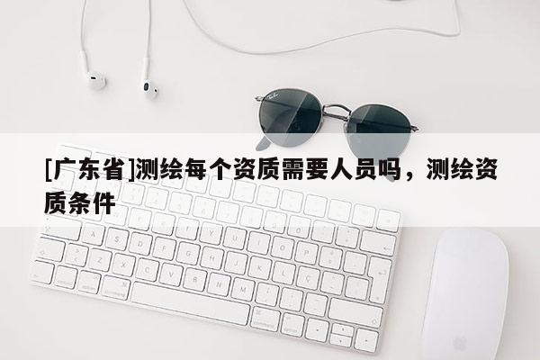 [广东省]测绘每个资质需要人员吗，测绘资质条件