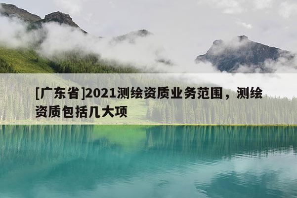 [广东省]2021测绘资质业务范围，测绘资质包括几大项