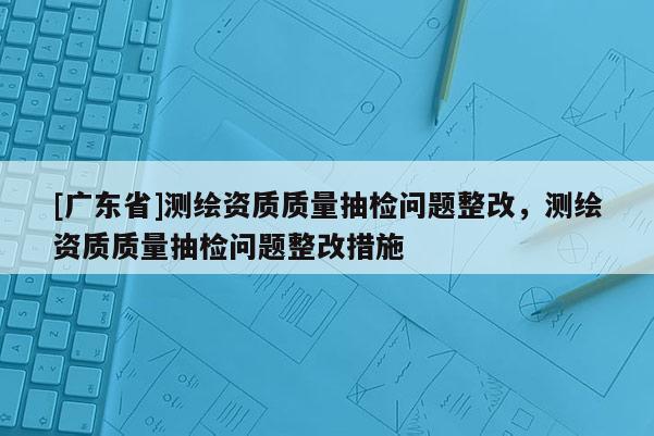 [广东省]测绘资质质量抽检问题整改，测绘资质质量抽检问题整改措施