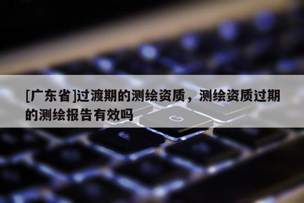 [广东省]过渡期的测绘资质，测绘资质过期的测绘报告有效吗
