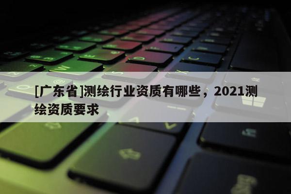 [广东省]测绘行业资质有哪些，2021测绘资质要求
