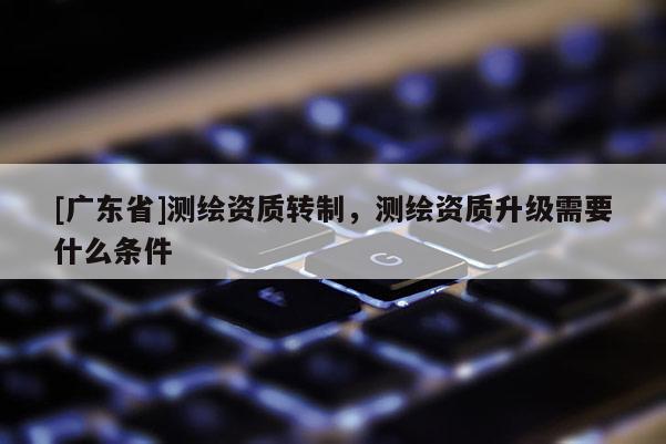 [广东省]测绘资质转制，测绘资质升级需要什么条件