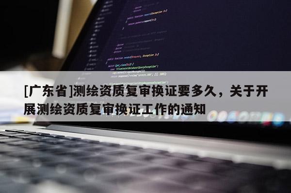 [广东省]测绘资质复审换证要多久，关于开展测绘资质复审换证工作的通知