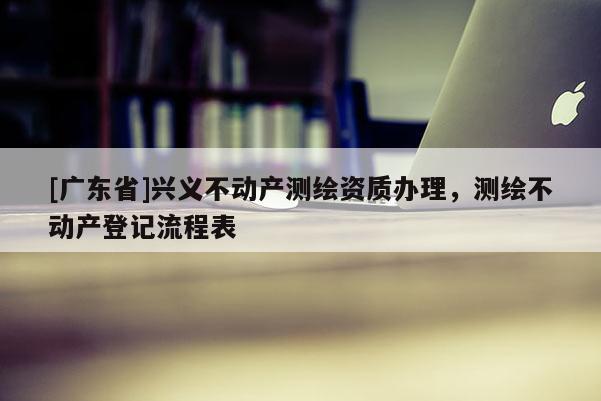 [广东省]兴义不动产测绘资质办理，测绘不动产登记流程表