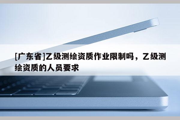 [广东省]乙级测绘资质作业限制吗，乙级测绘资质的人员要求