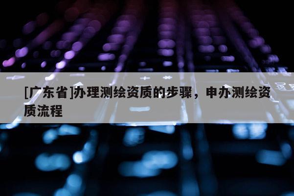 [广东省]办理测绘资质的步骤，申办测绘资质流程