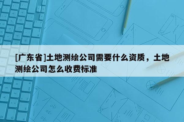 [广东省]土地测绘公司需要什么资质，土地测绘公司怎么收费标准