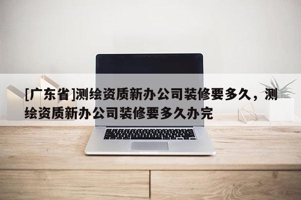[广东省]测绘资质新办公司装修要多久，测绘资质新办公司装修要多久办完
