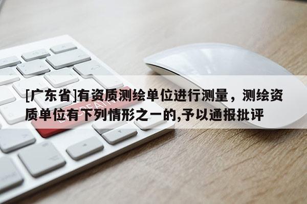 [广东省]有资质测绘单位进行测量，测绘资质单位有下列情形之一的,予以通报批评