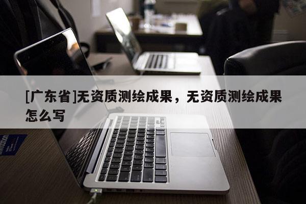 [广东省]无资质测绘成果，无资质测绘成果怎么写