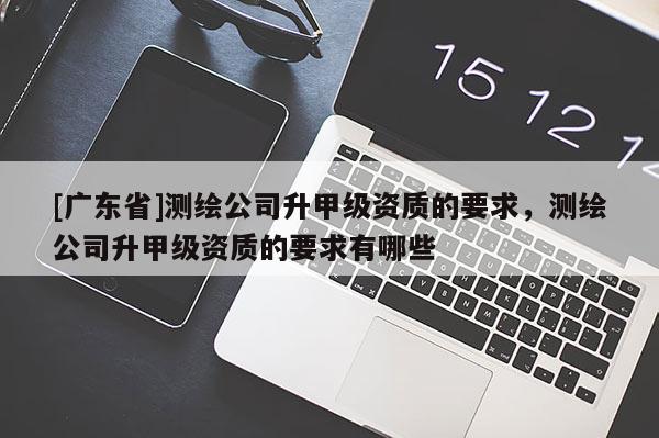 [广东省]测绘公司升甲级资质的要求，测绘公司升甲级资质的要求有哪些