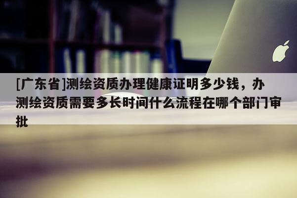 [广东省]测绘资质办理健康证明多少钱，办测绘资质需要多长时间什么流程在哪个部门审批