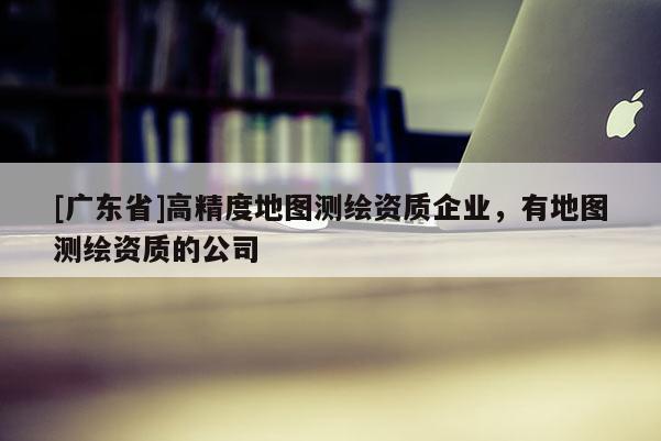 [广东省]高精度地图测绘资质企业，有地图测绘资质的公司