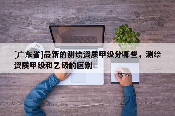 [广东省]最新的测绘资质甲级分哪些，测绘资质甲级和乙级的区别
