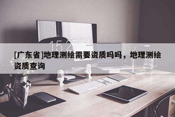 [广东省]地理测绘需要资质吗吗，地理测绘资质查询
