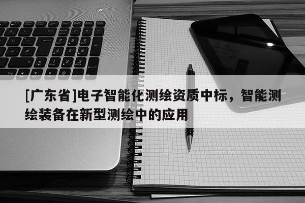 [广东省]电子智能化测绘资质中标，智能测绘装备在新型测绘中的应用