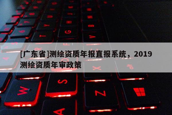 [广东省]测绘资质年报直报系统，2019测绘资质年审政策