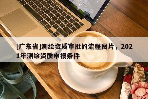 [广东省]测绘资质审批的流程图片，2021年测绘资质申报条件