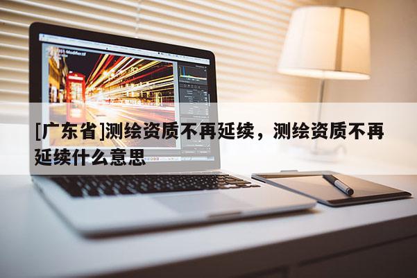 [广东省]测绘资质不再延续，测绘资质不再延续什么意思
