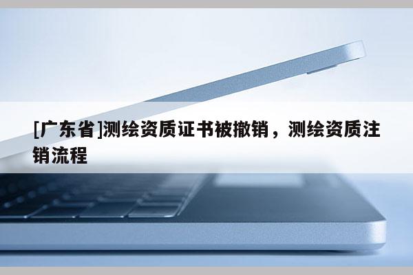 [广东省]测绘资质证书被撤销，测绘资质注销流程