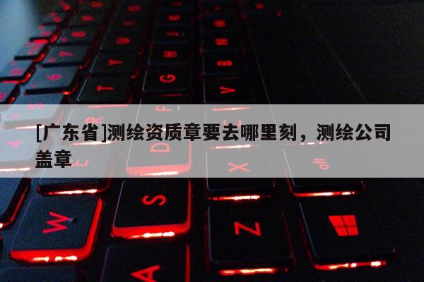 [广东省]测绘资质章要去哪里刻，测绘公司盖章