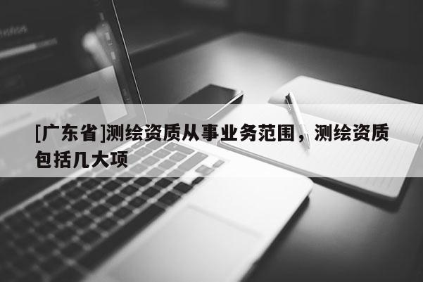 [广东省]测绘资质从事业务范围，测绘资质包括几大项