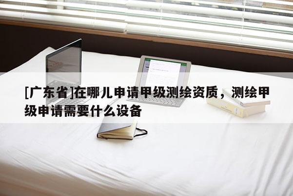 [广东省]在哪儿申请甲级测绘资质，测绘甲级申请需要什么设备