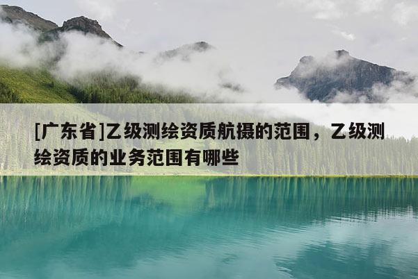 [广东省]乙级测绘资质航摄的范围，乙级测绘资质的业务范围有哪些