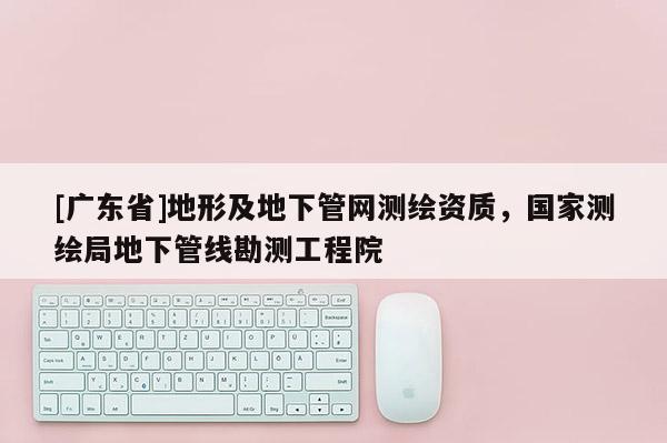 [广东省]地形及地下管网测绘资质，国家测绘局地下管线勘测工程院