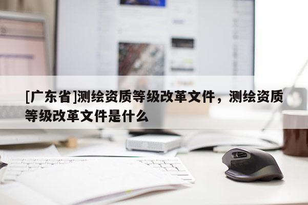 [广东省]测绘资质等级改革文件，测绘资质等级改革文件是什么
