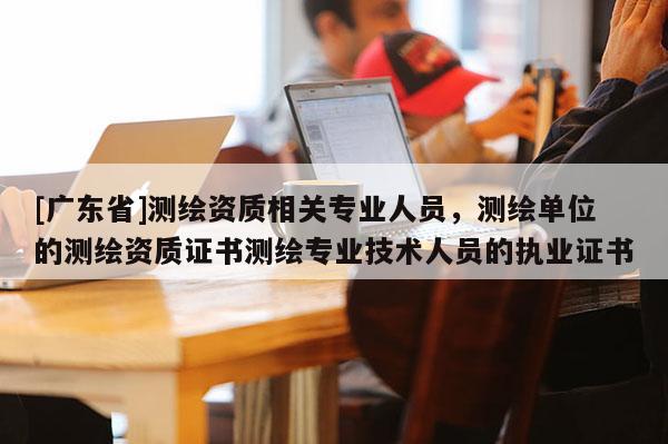 [广东省]测绘资质相关专业人员，测绘单位的测绘资质证书测绘专业技术人员的执业证书