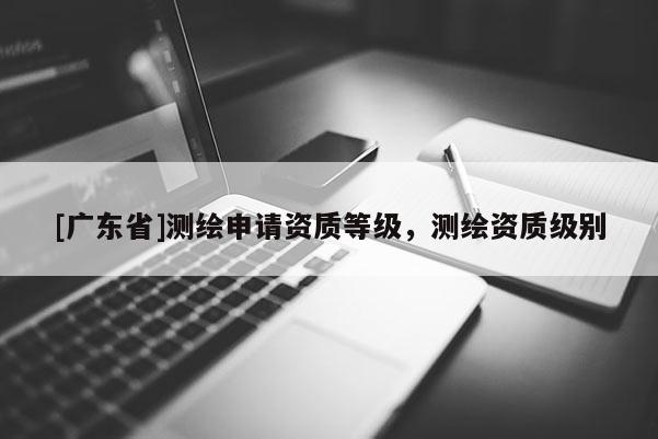 [广东省]测绘申请资质等级，测绘资质级别
