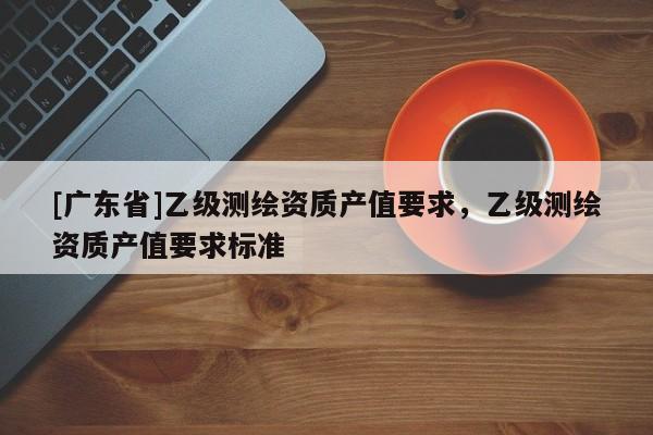 [广东省]乙级测绘资质产值要求，乙级测绘资质产值要求标准