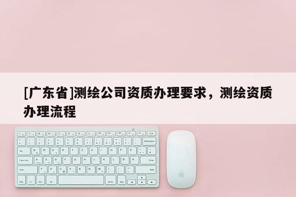 [广东省]测绘公司资质办理要求，测绘资质办理流程