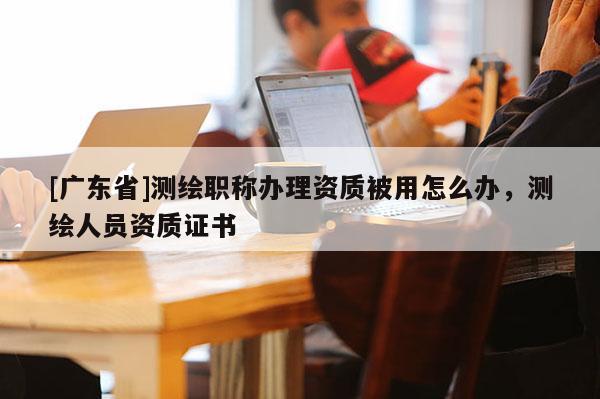 [广东省]测绘职称办理资质被用怎么办，测绘人员资质证书
