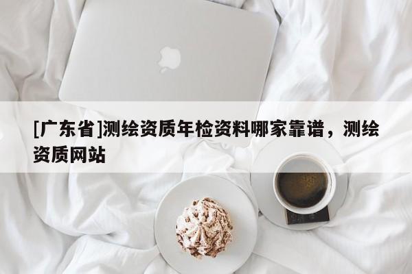 [广东省]测绘资质年检资料哪家靠谱，测绘资质网站