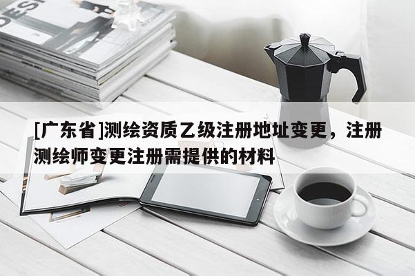 [广东省]测绘资质乙级注册地址变更，注册测绘师变更注册需提供的材料