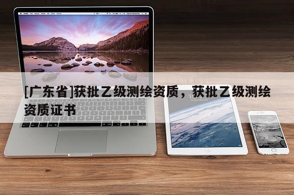 [广东省]获批乙级测绘资质，获批乙级测绘资质证书