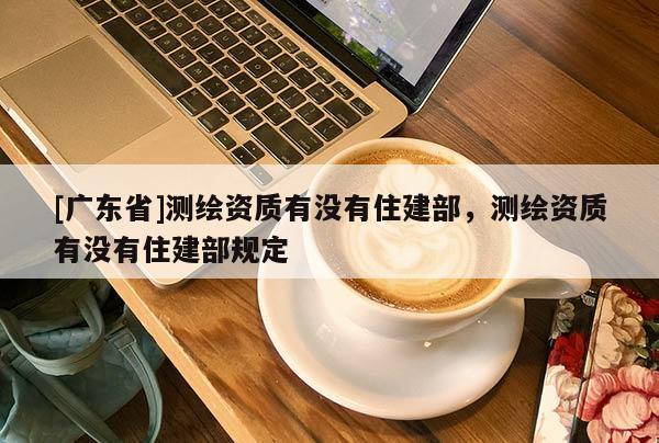 [广东省]测绘资质有没有住建部，测绘资质有没有住建部规定