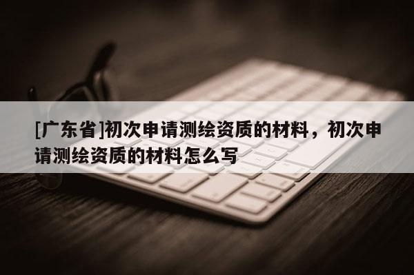 [广东省]初次申请测绘资质的材料，初次申请测绘资质的材料怎么写