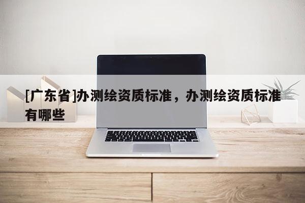 [广东省]办测绘资质标准，办测绘资质标准有哪些