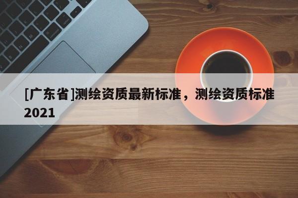 [广东省]测绘资质最新标准，测绘资质标准2021