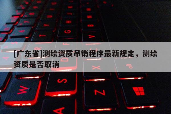 [广东省]测绘资质吊销程序最新规定，测绘资质是否取消