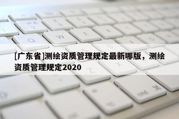 [广东省]测绘资质管理规定最新哪版，测绘资质管理规定2020