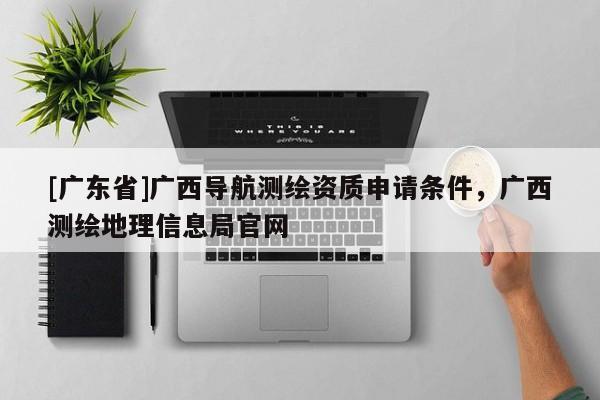[广东省]广西导航测绘资质申请条件，广西测绘地理信息局官网