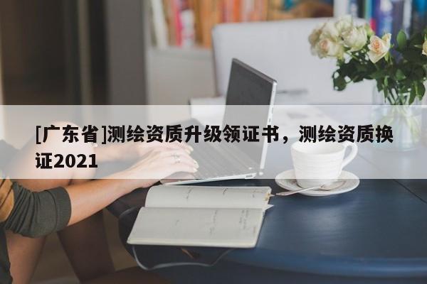 [广东省]测绘资质升级领证书，测绘资质换证2021