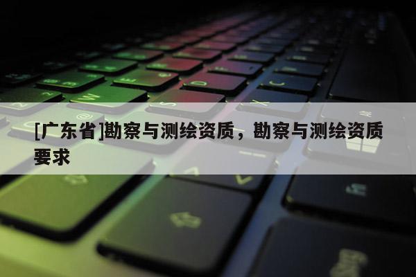 [广东省]勘察与测绘资质，勘察与测绘资质要求